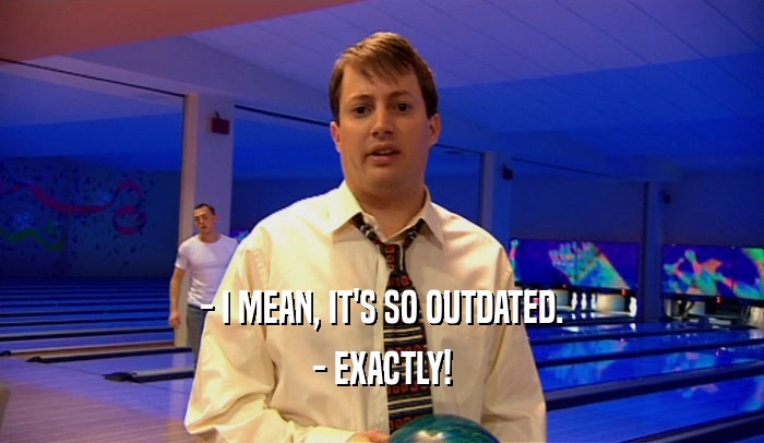 - I MEAN, IT'S SO OUTDATED. - EXACTLY! 