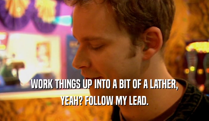 WORK THINGS UP INTO A BIT OF A LATHER, YEAH? FOLLOW MY LEAD. 