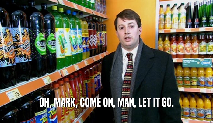 OH, MARK, COME ON, MAN, LET IT GO.  