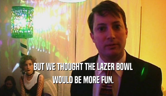 BUT WE THOUGHT THE LAZER BOWL WOULD BE MORE FUN. 