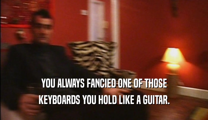 YOU ALWAYS FANCIED ONE OF THOSE KEYBOARDS YOU HOLD LIKE A GUITAR. 