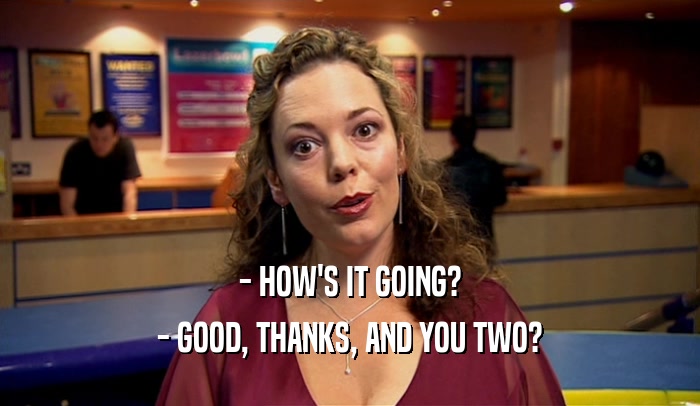 - HOW'S IT GOING? - GOOD, THANKS, AND YOU TWO? 