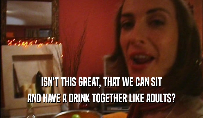 ISN'T THIS GREAT, THAT WE CAN SIT AND HAVE A DRINK TOGETHER LIKE ADULTS? 