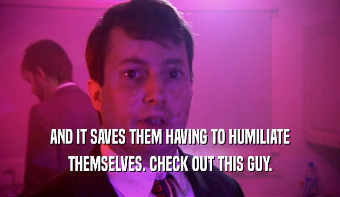 AND IT SAVES THEM HAVING TO HUMILIATE THEMSELVES. CHECK OUT THIS GUY. 