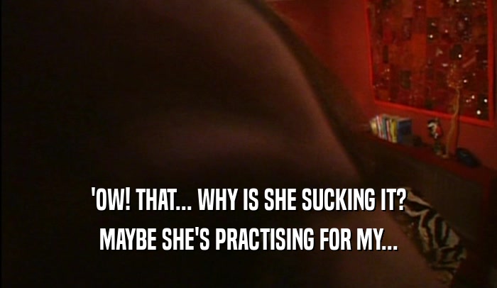 'OW! THAT... WHY IS SHE SUCKING IT? MAYBE SHE'S PRACTISING FOR MY... 