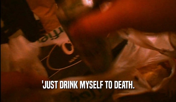 'JUST DRINK MYSELF TO DEATH.  