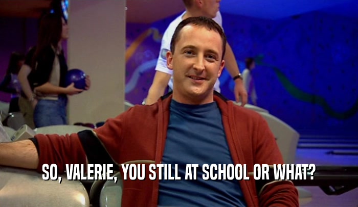 SO, VALERIE, YOU STILL AT SCHOOL OR WHAT?  