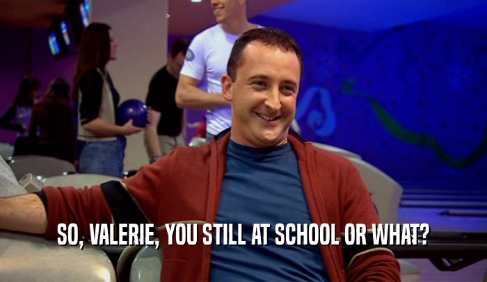 SO, VALERIE, YOU STILL AT SCHOOL OR WHAT?  
