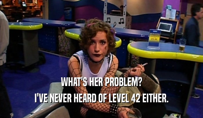 WHAT'S HER PROBLEM?
 I'VE NEVER HEARD OF LEVEL 42 EITHER.
 
