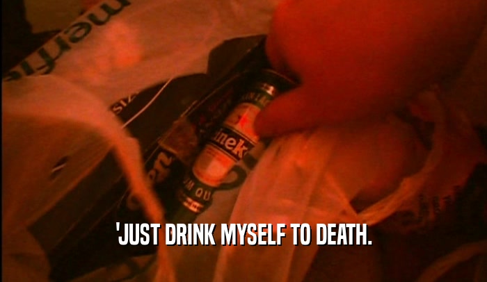 'JUST DRINK MYSELF TO DEATH.  