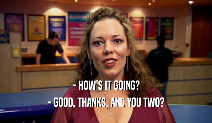 - HOW'S IT GOING? - GOOD, THANKS, AND YOU TWO? 