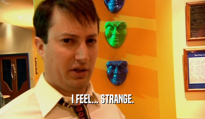 I FEEL... STRANGE.  