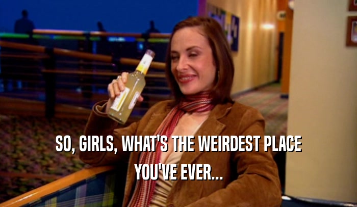 SO, GIRLS, WHAT'S THE WEIRDEST PLACE YOU'VE EVER... 