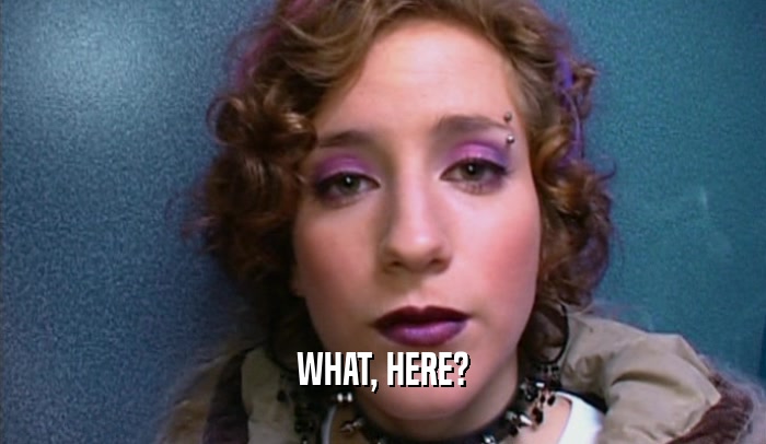 WHAT, HERE?  