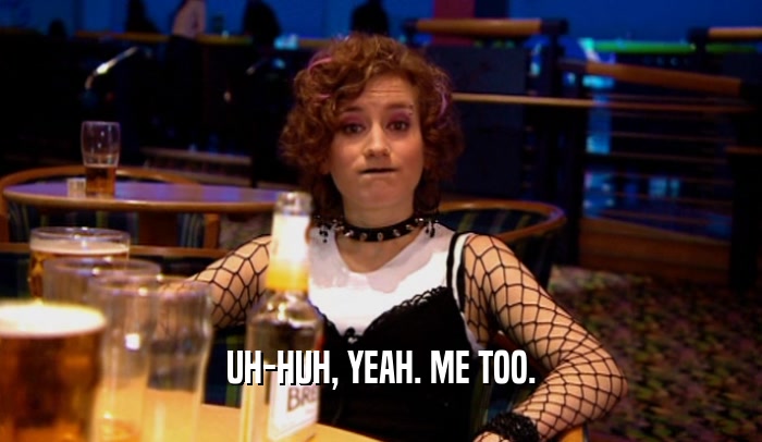 UH-HUH, YEAH. ME TOO.  
