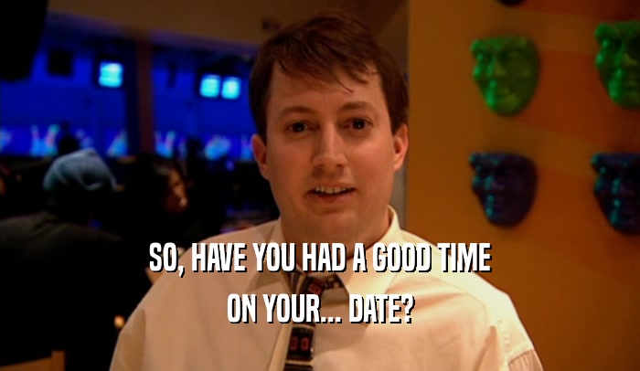 SO, HAVE YOU HAD A GOOD TIME ON YOUR... DATE? 