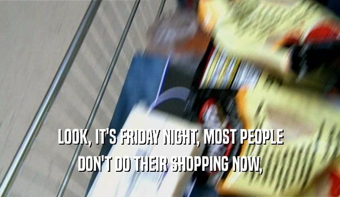 LOOK, IT'S FRIDAY NIGHT, MOST PEOPLE DON'T DO THEIR SHOPPING NOW, 