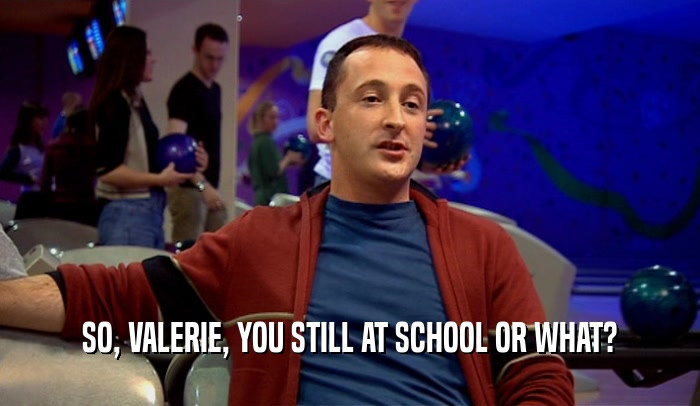 SO, VALERIE, YOU STILL AT SCHOOL OR WHAT?  