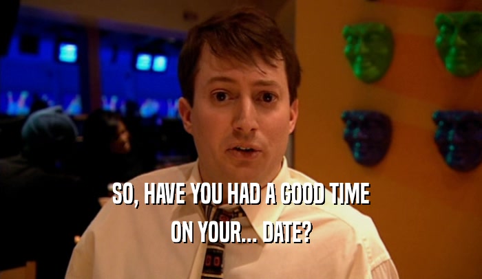 SO, HAVE YOU HAD A GOOD TIME ON YOUR... DATE? 