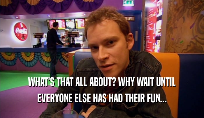 WHAT'S THAT ALL ABOUT? WHY WAIT UNTIL EVERYONE ELSE HAS HAD THEIR FUN... 