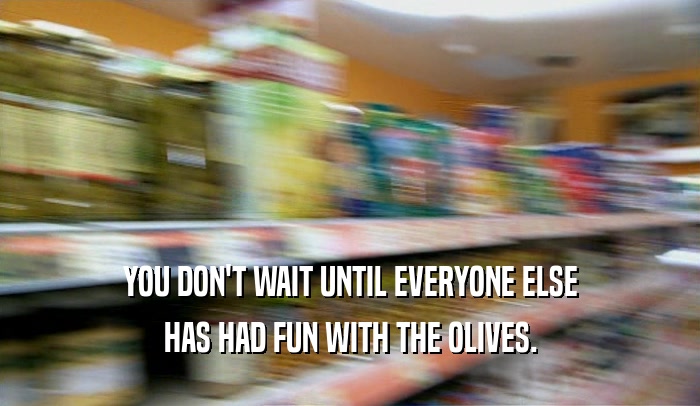 YOU DON'T WAIT UNTIL EVERYONE ELSE
 HAS HAD FUN WITH THE OLIVES.
 