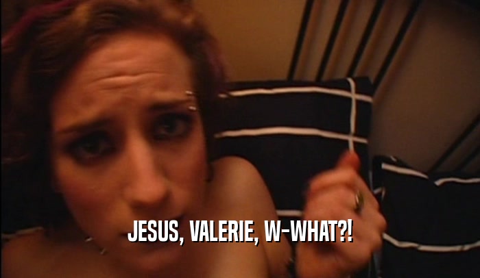 JESUS, VALERIE, W-WHAT?!  