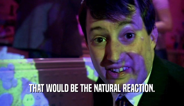 THAT WOULD BE THE NATURAL REACTION.  