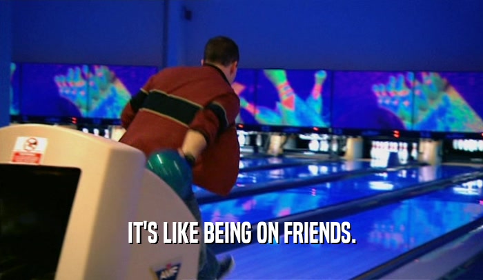 IT'S LIKE BEING ON FRIENDS.  
