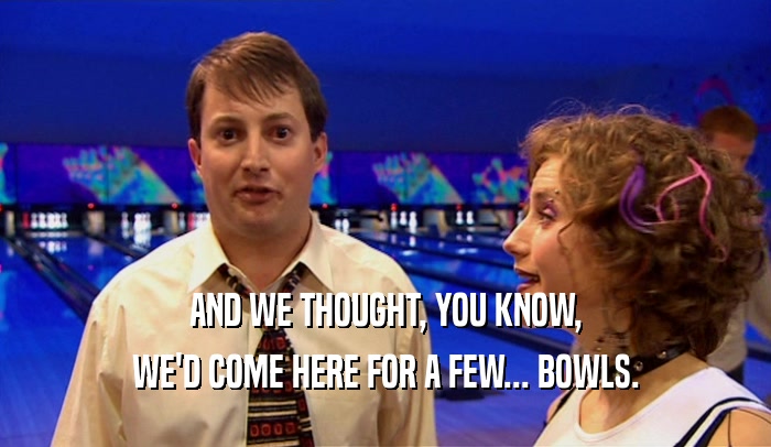 AND WE THOUGHT, YOU KNOW,
 WE'D COME HERE FOR A FEW... BOWLS.
 
