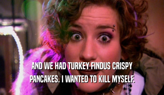 AND WE HAD TURKEY FINDUS CRISPY PANCAKES. I WANTED TO KILL MYSELF. 
