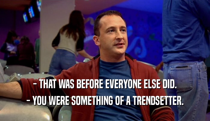 - THAT WAS BEFORE EVERYONE ELSE DID. - YOU WERE SOMETHING OF A TRENDSETTER. 