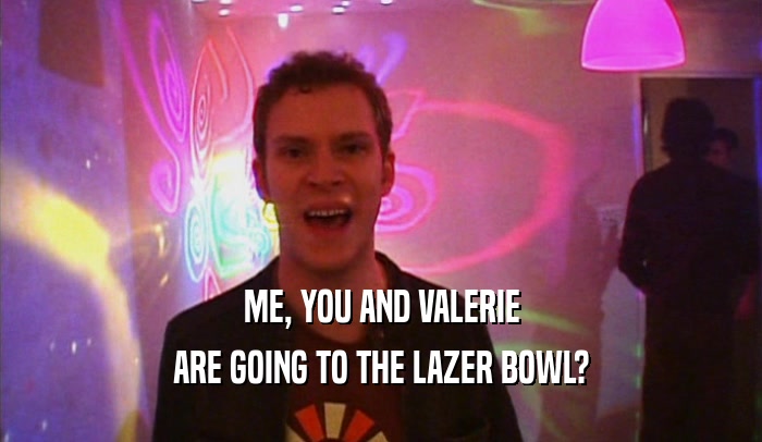 ME, YOU AND VALERIE ARE GOING TO THE LAZER BOWL? 