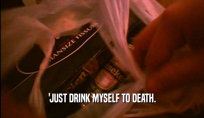 'JUST DRINK MYSELF TO DEATH.  
