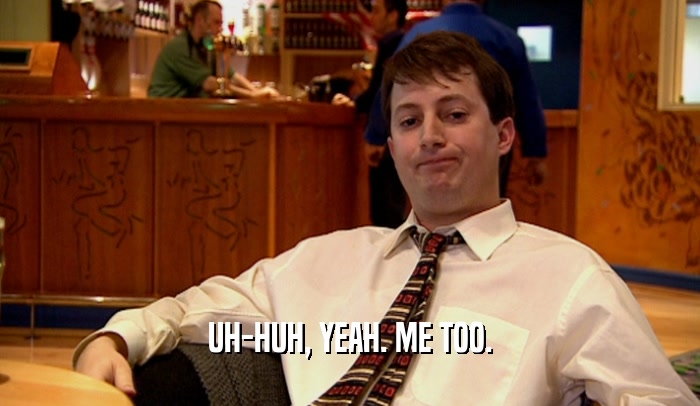 UH-HUH, YEAH. ME TOO.  