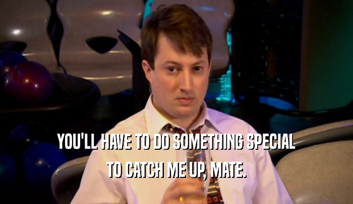 YOU'LL HAVE TO DO SOMETHING SPECIAL TO CATCH ME UP, MATE. 