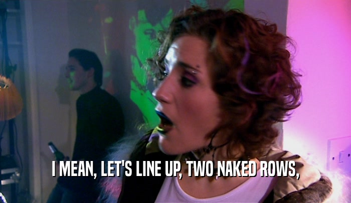 I MEAN, LET'S LINE UP, TWO NAKED ROWS,  