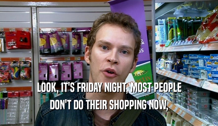 LOOK, IT'S FRIDAY NIGHT, MOST PEOPLE DON'T DO THEIR SHOPPING NOW, 