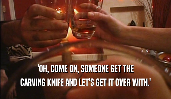 'OH, COME ON, SOMEONE GET THE CARVING KNIFE AND LET'S GET IT OVER WITH.' 