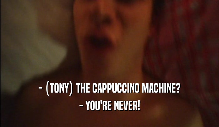- (TONY) THE CAPPUCCINO MACHINE? - YOU'RE NEVER! 
