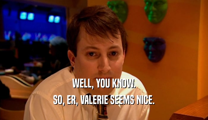 WELL, YOU KNOW. SO, ER, VALERIE SEEMS NICE. 