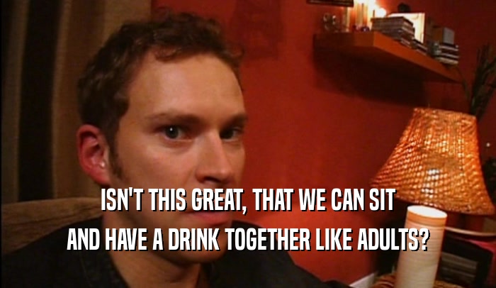 ISN'T THIS GREAT, THAT WE CAN SIT AND HAVE A DRINK TOGETHER LIKE ADULTS? 