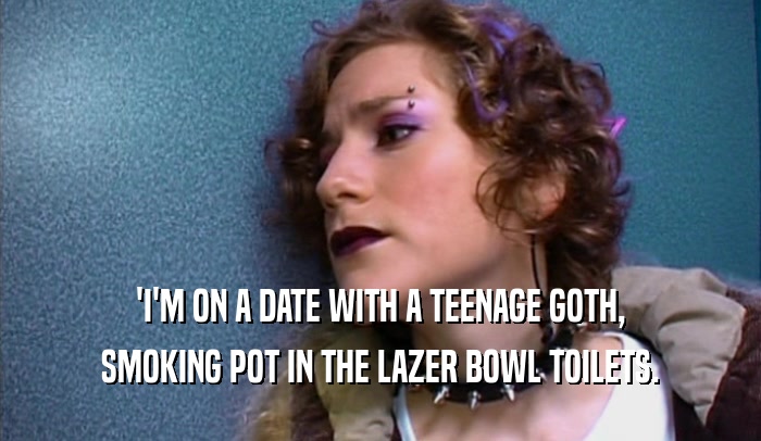 'I'M ON A DATE WITH A TEENAGE GOTH,
 SMOKING POT IN THE LAZER BOWL TOILETS.
 