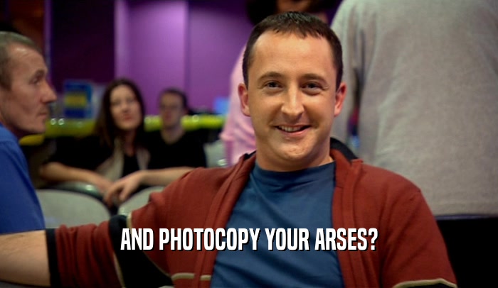 AND PHOTOCOPY YOUR ARSES?  