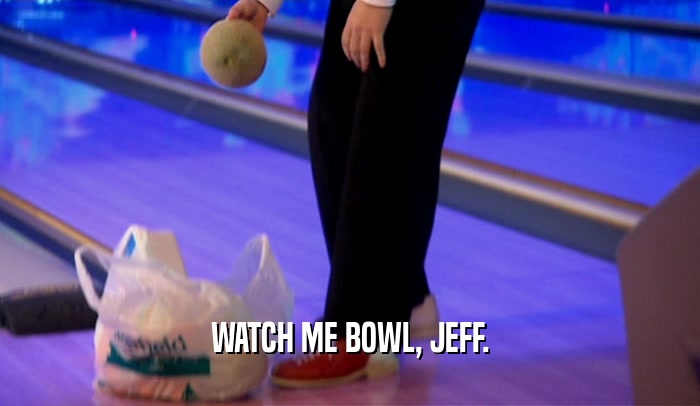 WATCH ME BOWL, JEFF.  