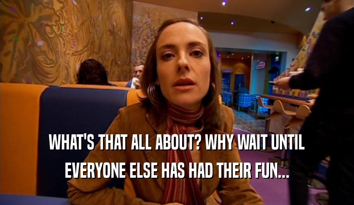 WHAT'S THAT ALL ABOUT? WHY WAIT UNTIL EVERYONE ELSE HAS HAD THEIR FUN... 