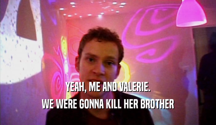 YEAH, ME AND VALERIE. WE WERE GONNA KILL HER BROTHER 