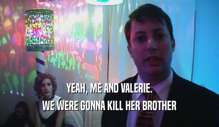 YEAH, ME AND VALERIE. WE WERE GONNA KILL HER BROTHER 