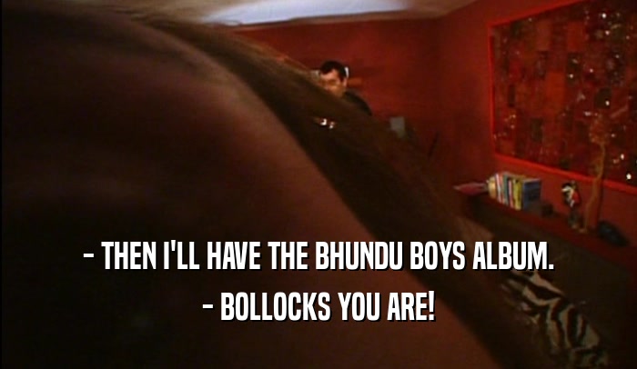 - THEN I'LL HAVE THE BHUNDU BOYS ALBUM. - BOLLOCKS YOU ARE! 