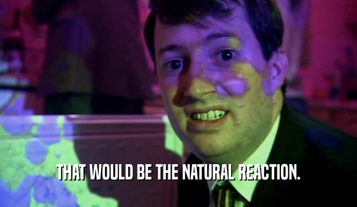 THAT WOULD BE THE NATURAL REACTION.  