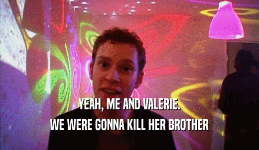 YEAH, ME AND VALERIE. WE WERE GONNA KILL HER BROTHER 